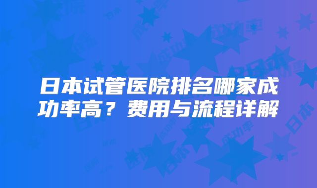 日本试管医院排名哪家成功率高？费用与流程详解