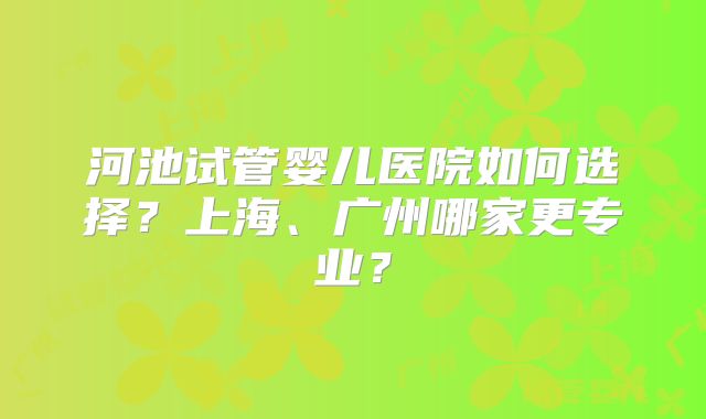 河池试管婴儿医院如何选择？上海、广州哪家更专业？