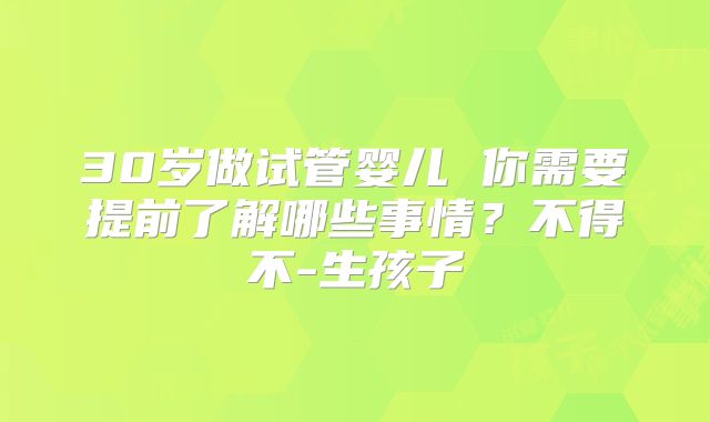 30岁做试管婴儿 你需要提前了解哪些事情？不得不-生孩子