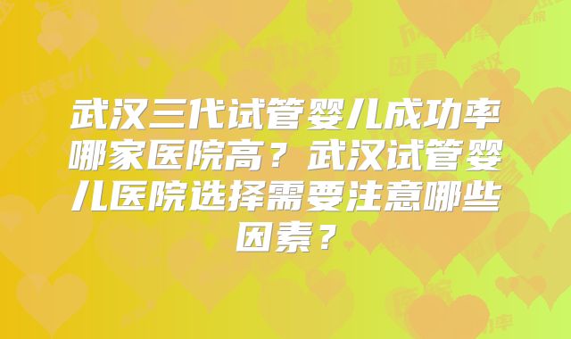 武汉三代试管婴儿成功率哪家医院高？武汉试管婴儿医院选择需要注意哪些因素？