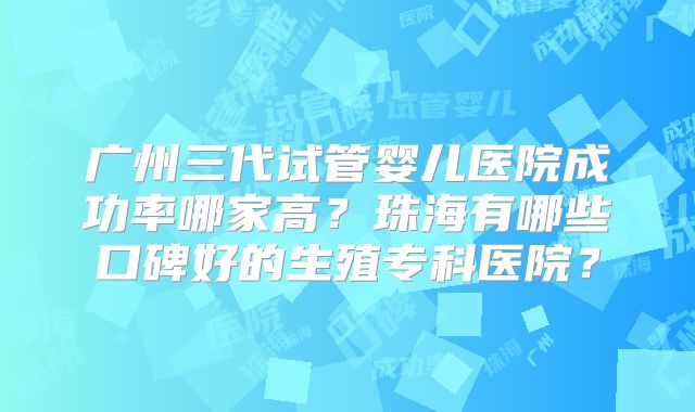 广州三代试管婴儿医院成功率哪家高？珠海有哪些口碑好的生殖专科医院？