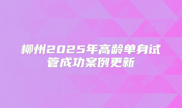 柳州2025年高龄单身试管成功案例更新