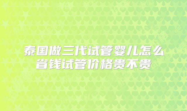 泰国做三代试管婴儿怎么省钱试管价格贵不贵