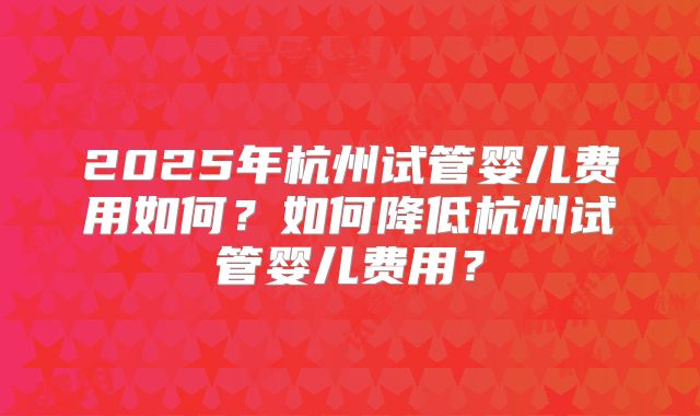 2025年杭州试管婴儿费用如何？如何降低杭州试管婴儿费用？
