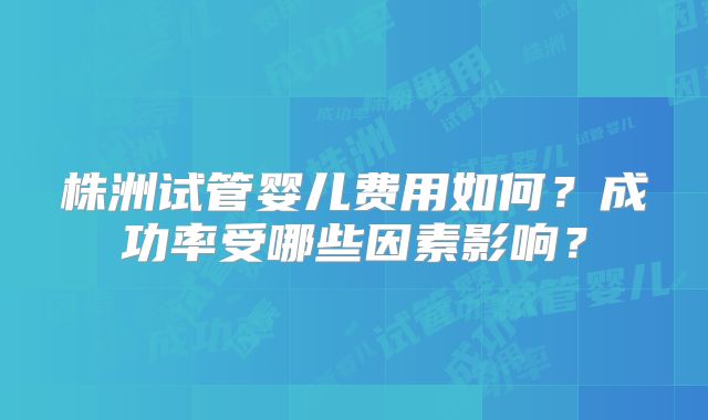 株洲试管婴儿费用如何？成功率受哪些因素影响？