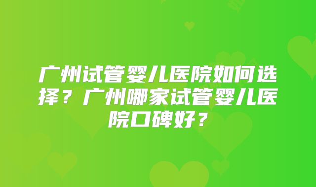 广州试管婴儿医院如何选择？广州哪家试管婴儿医院口碑好？