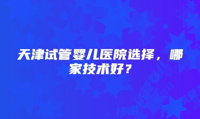 天津试管婴儿医院选择，哪家技术好？