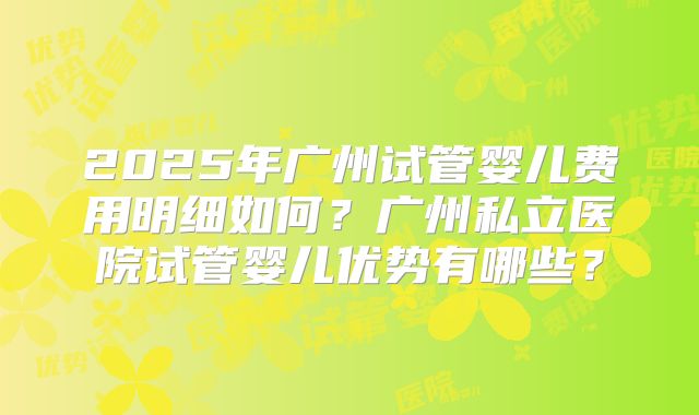 2025年广州试管婴儿费用明细如何？广州私立医院试管婴儿优势有哪些？