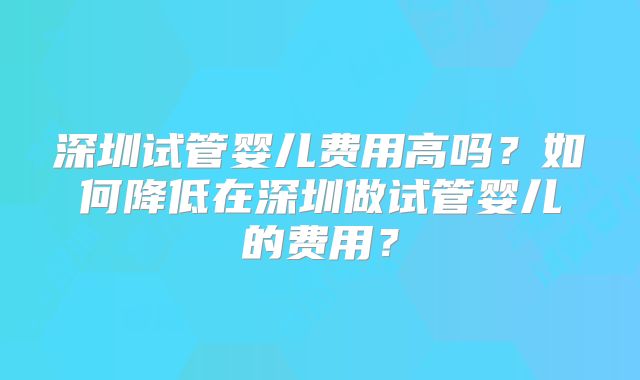 深圳试管婴儿费用高吗？如何降低在深圳做试管婴儿的费用？