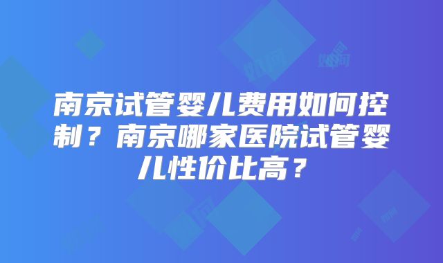 南京试管婴儿费用如何控制?南京哪家医院试管婴儿性价比高?