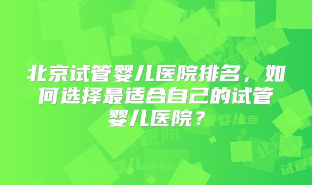 北京试管婴儿医院排名，如何选择最适合自己的试管婴儿医院？
