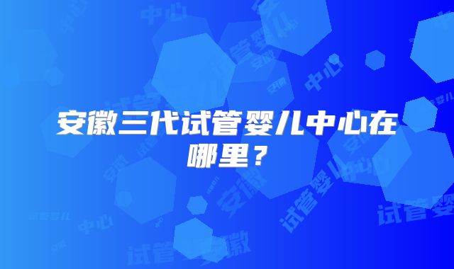 安徽三代试管婴儿中心在哪里？