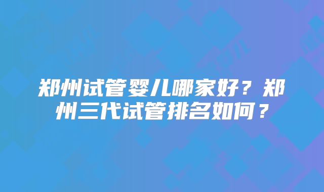 郑州试管婴儿哪家好？郑州三代试管排名如何？