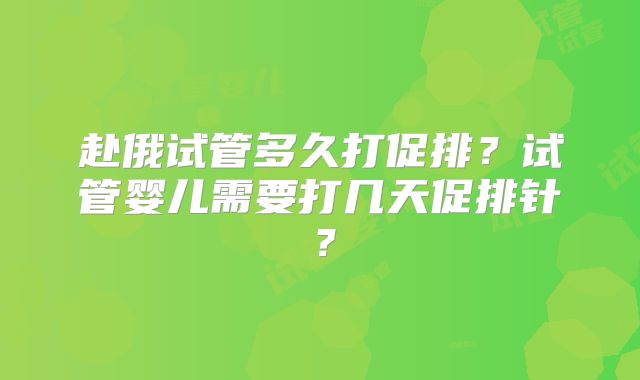 赴俄试管多久打促排？试管婴儿需要打几天促排针？