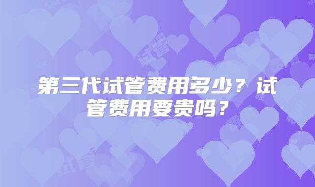第三代试管费用多少？试管费用要贵吗？