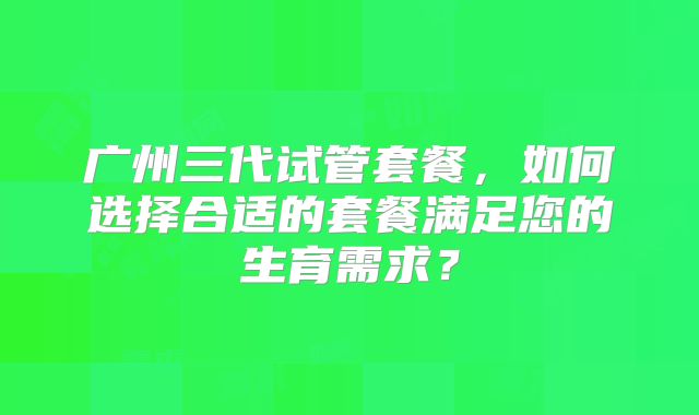 广州三代试管套餐，如何选择合适的套餐满足您的生育需求？