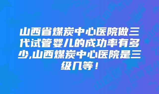 山西省煤炭中心医院做三代试管婴儿的成功率有多少,山西煤炭中心医院是三级几等！
