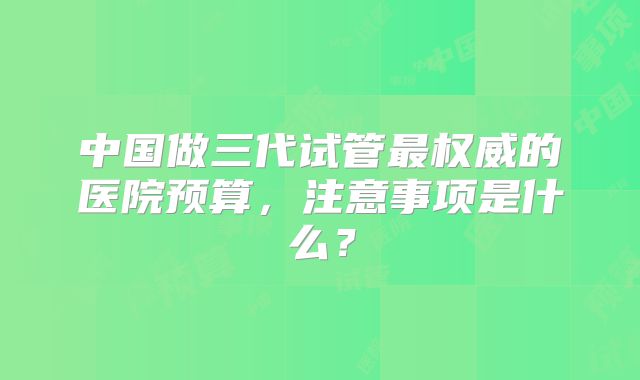 中国做三代试管最权威的医院预算，注意事项是什么？