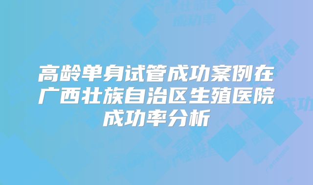 高龄单身试管成功案例在广西壮族自治区生殖医院成功率分析