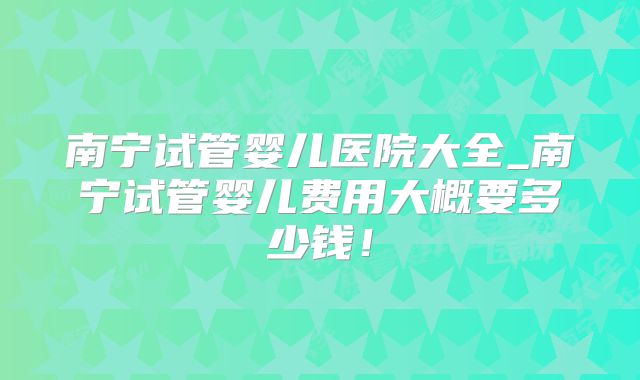 南宁试管婴儿医院大全_南宁试管婴儿费用大概要多少钱！