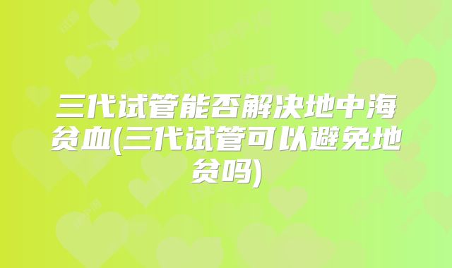 三代试管能否解决地中海贫血(三代试管可以避免地贫吗)