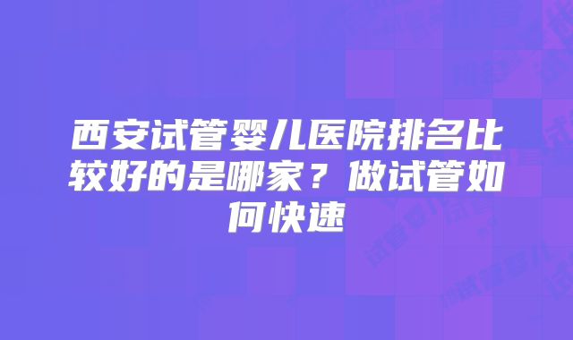 西安试管婴儿医院排名比较好的是哪家？做试管如何快速