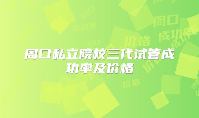 周口私立院校三代试管成功率及价格