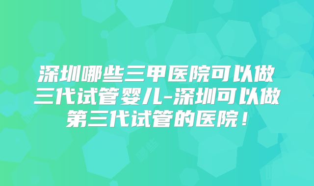 深圳哪些三甲医院可以做三代试管婴儿-深圳可以做第三代试管的医院！