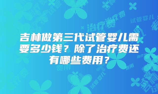 吉林做第三代试管婴儿需要多少钱？除了治疗费还有哪些费用？