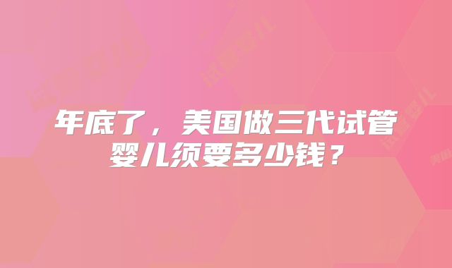 年底了，美国做三代试管婴儿须要多少钱？