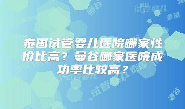泰国试管婴儿医院哪家性价比高？曼谷哪家医院成功率比较高？