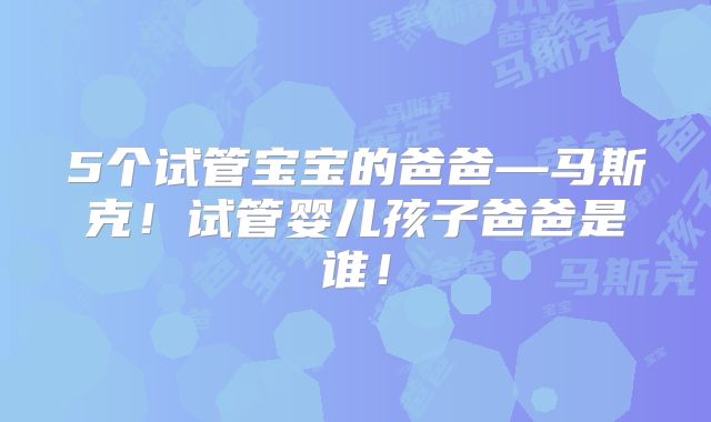 5个试管宝宝的爸爸—马斯克！试管婴儿孩子爸爸是谁！