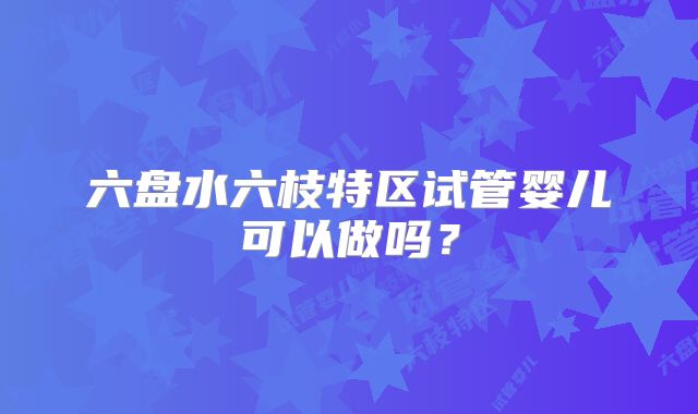 六盘水六枝特区试管婴儿可以做吗？