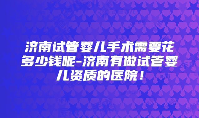 济南试管婴儿手术需要花多少钱呢-济南有做试管婴儿资质的医院！