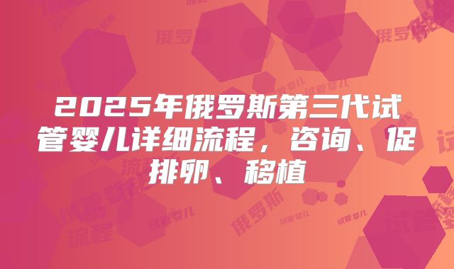 2025年俄罗斯第三代试管婴儿详细流程，咨询、促排卵、移植