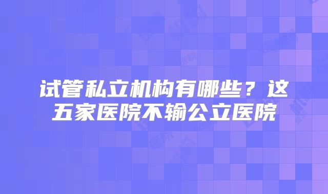 试管私立机构有哪些？这五家医院不输公立医院