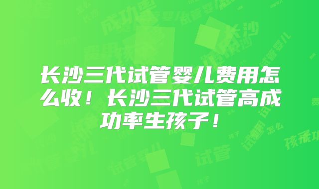 长沙三代试管婴儿费用怎么收！长沙三代试管高成功率生孩子！