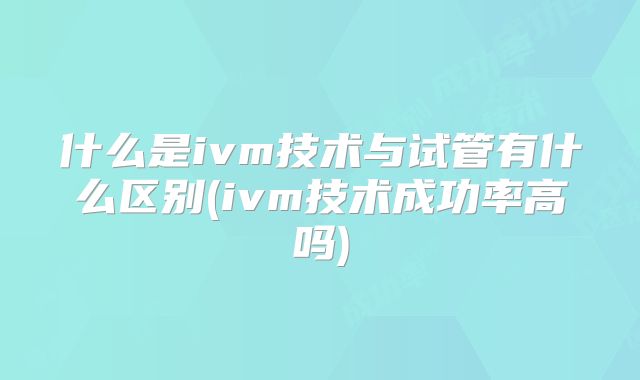 什么是ivm技术与试管有什么区别(ivm技术成功率高吗)