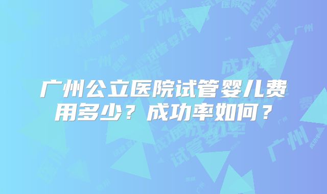 广州公立医院试管婴儿费用多少？成功率如何？