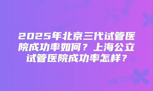 2025年北京三代试管医院成功率如何？上海公立试管医院成功率怎样？