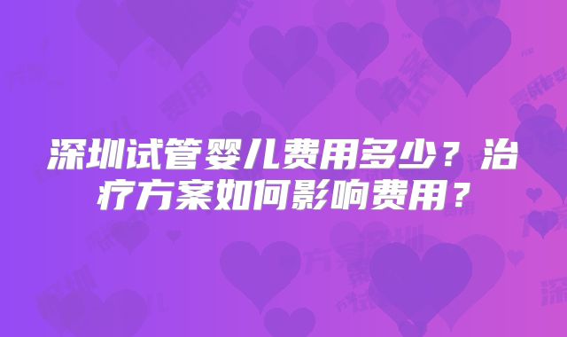 深圳试管婴儿费用多少？治疗方案如何影响费用？