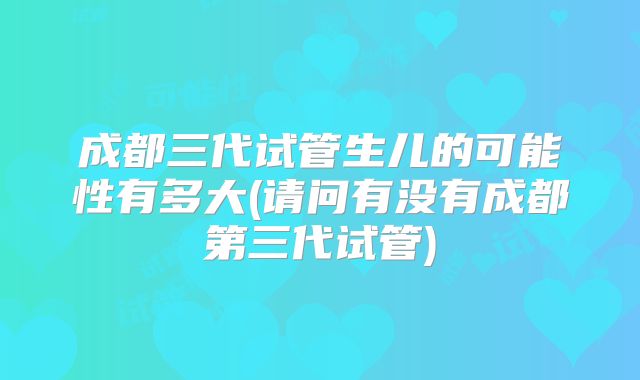 成都三代试管生儿的可能性有多大(请问有没有成都第三代试管)