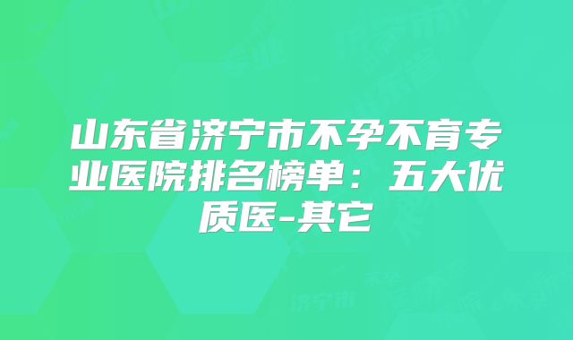 山东省济宁市不孕不育专业医院排名榜单：五大优质医-其它