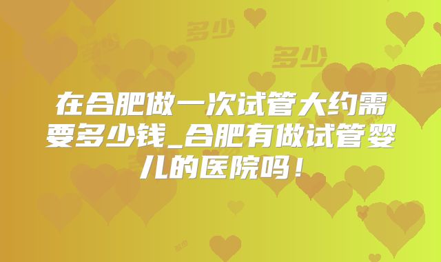 在合肥做一次试管大约需要多少钱_合肥有做试管婴儿的医院吗！