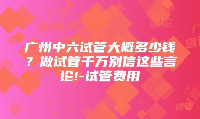 广州中六试管大概多少钱？做试管千万别信这些言论!-试管费用