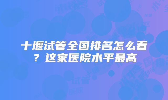 十堰试管全国排名怎么看？这家医院水平最高