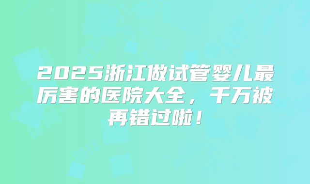 2025浙江做试管婴儿最厉害的医院大全，千万被再错过啦！