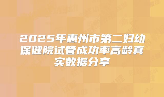 2025年惠州市第二妇幼保健院试管成功率高龄真实数据分享