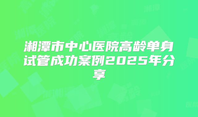 湘潭市中心医院高龄单身试管成功案例2025年分享