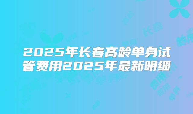2025年长春高龄单身试管费用2025年最新明细